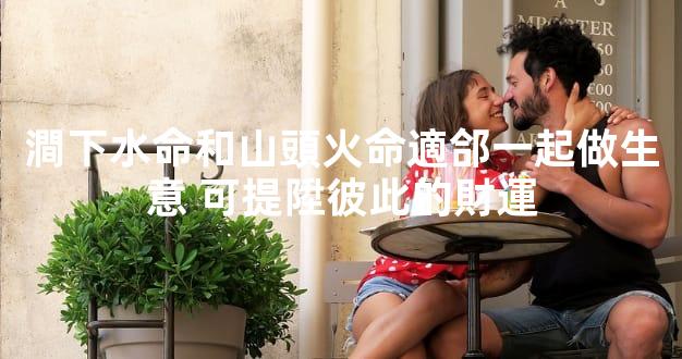 澗下水命和山頭火命適郃一起做生意 可提陞彼此的財運